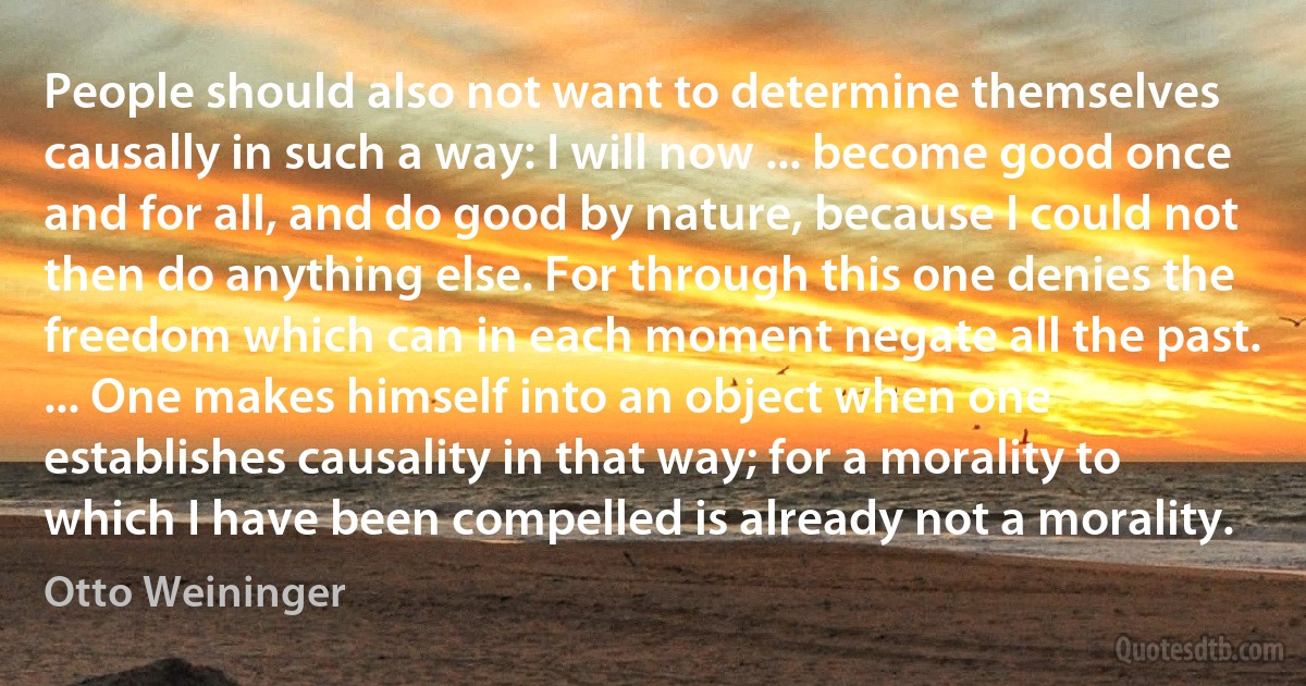 People should also not want to determine themselves causally in such a way: I will now ... become good once and for all, and do good by nature, because I could not then do anything else. For through this one denies the freedom which can in each moment negate all the past. ... One makes himself into an object when one establishes causality in that way; for a morality to which I have been compelled is already not a morality. (Otto Weininger)