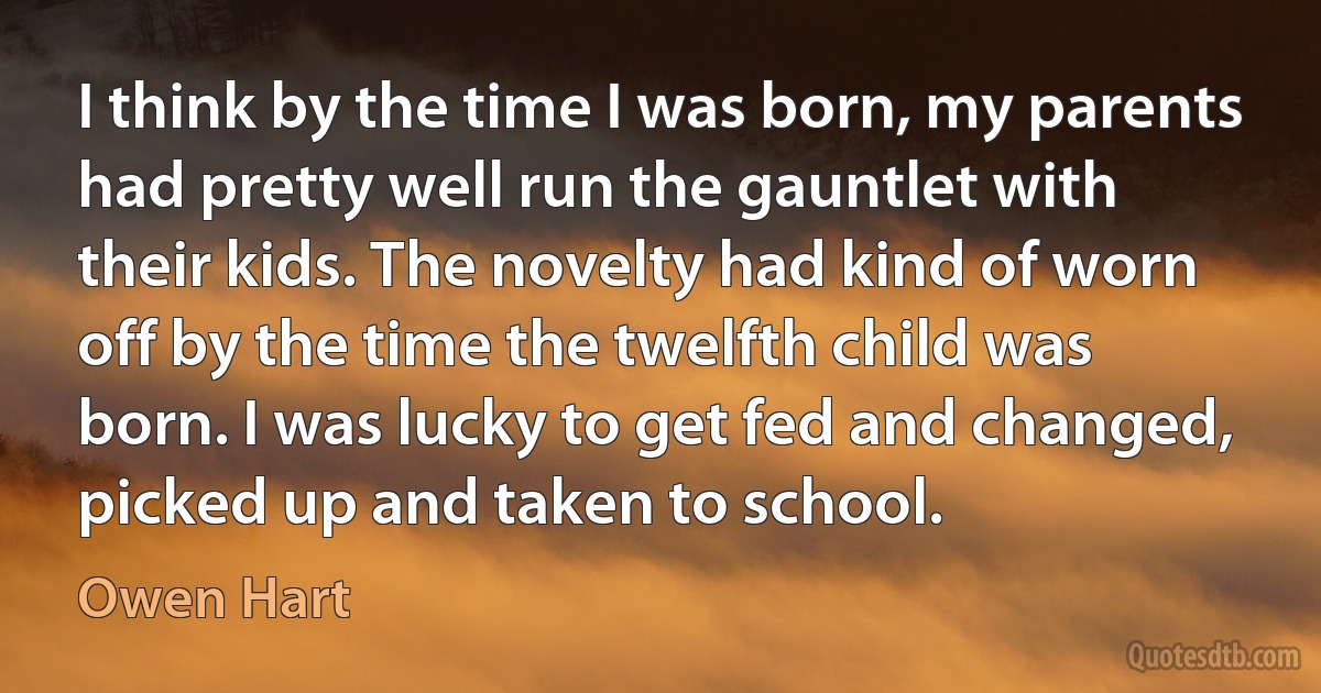 I think by the time I was born, my parents had pretty well run the gauntlet with their kids. The novelty had kind of worn off by the time the twelfth child was born. I was lucky to get fed and changed, picked up and taken to school. (Owen Hart)