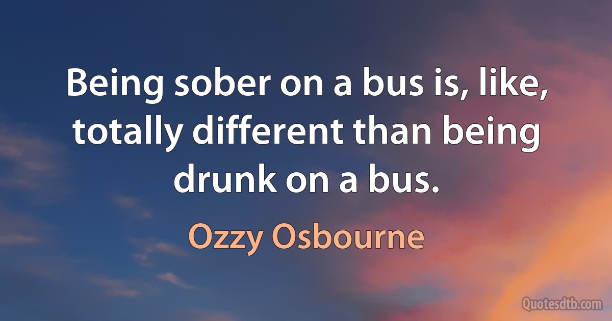 Being sober on a bus is, like, totally different than being drunk on a bus. (Ozzy Osbourne)