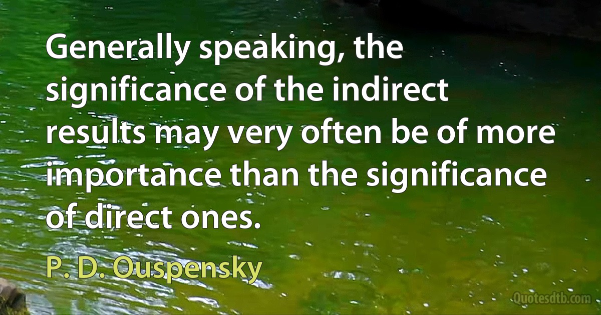 Generally speaking, the significance of the indirect results may very often be of more importance than the significance of direct ones. (P. D. Ouspensky)