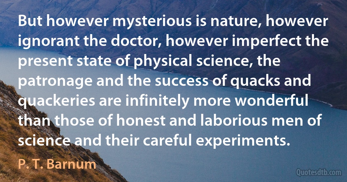 But however mysterious is nature, however ignorant the doctor, however imperfect the present state of physical science, the patronage and the success of quacks and quackeries are infinitely more wonderful than those of honest and laborious men of science and their careful experiments. (P. T. Barnum)