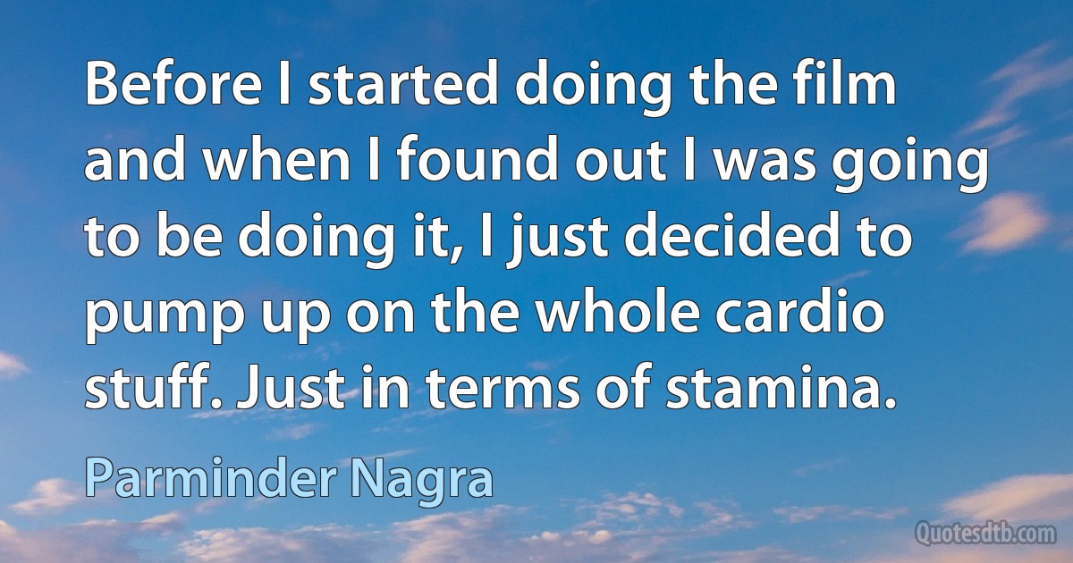 Before I started doing the film and when I found out I was going to be doing it, I just decided to pump up on the whole cardio stuff. Just in terms of stamina. (Parminder Nagra)