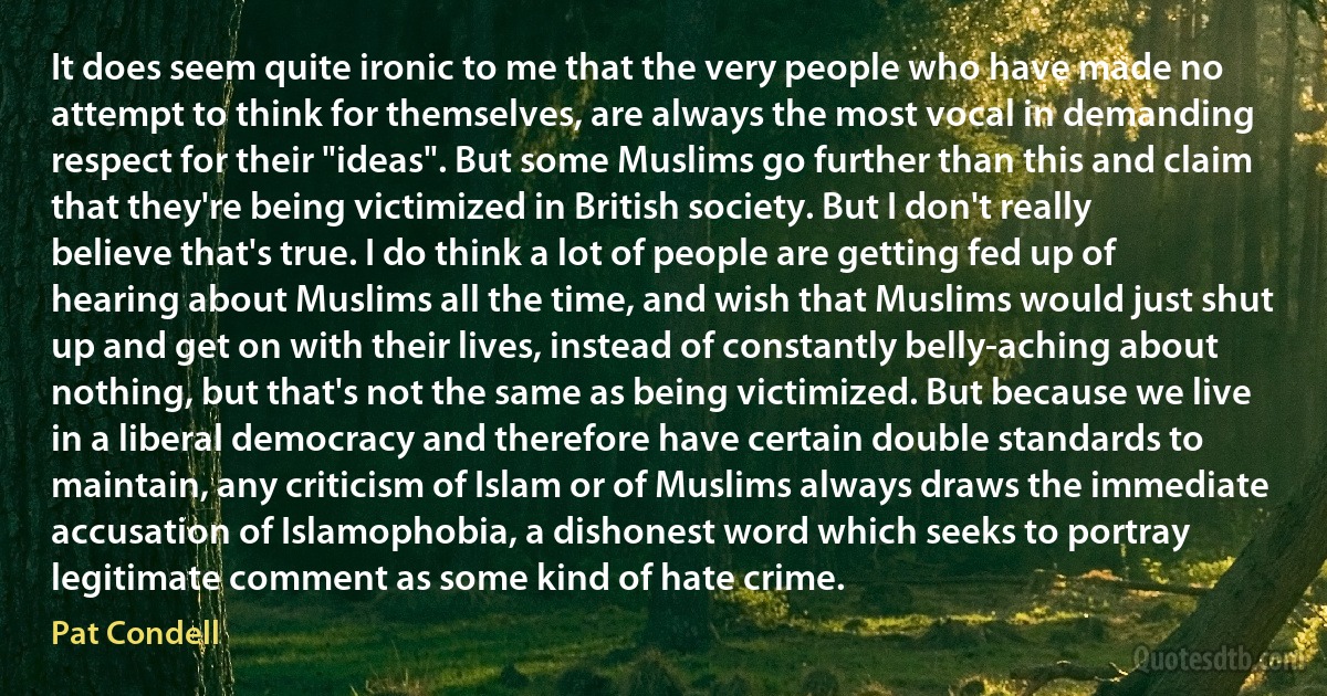 It does seem quite ironic to me that the very people who have made no attempt to think for themselves, are always the most vocal in demanding respect for their "ideas". But some Muslims go further than this and claim that they're being victimized in British society. But I don't really believe that's true. I do think a lot of people are getting fed up of hearing about Muslims all the time, and wish that Muslims would just shut up and get on with their lives, instead of constantly belly-aching about nothing, but that's not the same as being victimized. But because we live in a liberal democracy and therefore have certain double standards to maintain, any criticism of Islam or of Muslims always draws the immediate accusation of Islamophobia, a dishonest word which seeks to portray legitimate comment as some kind of hate crime. (Pat Condell)