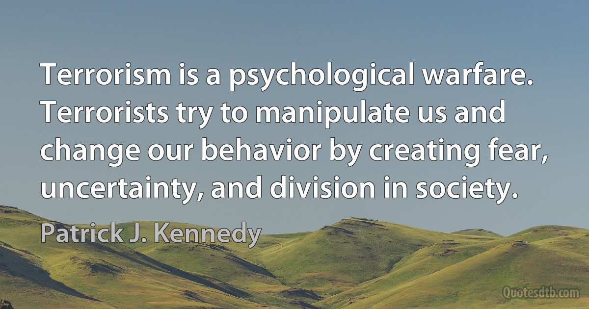 Terrorism is a psychological warfare. Terrorists try to manipulate us and change our behavior by creating fear, uncertainty, and division in society. (Patrick J. Kennedy)