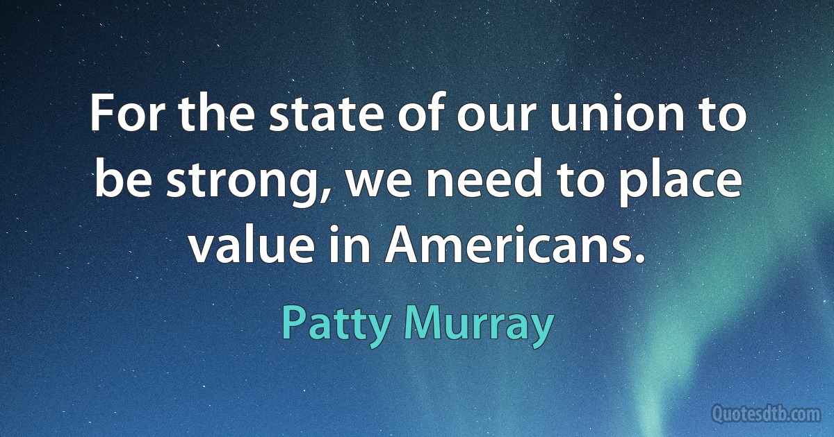 For the state of our union to be strong, we need to place value in Americans. (Patty Murray)