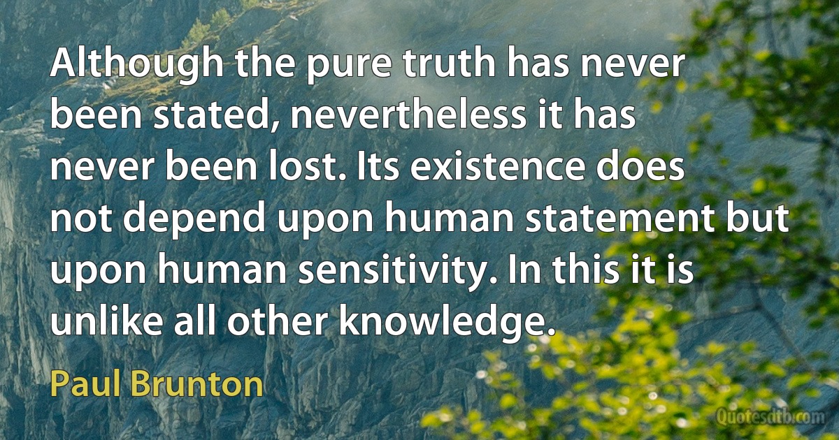 Although the pure truth has never been stated, nevertheless it has never been lost. Its existence does not depend upon human statement but upon human sensitivity. In this it is unlike all other knowledge. (Paul Brunton)