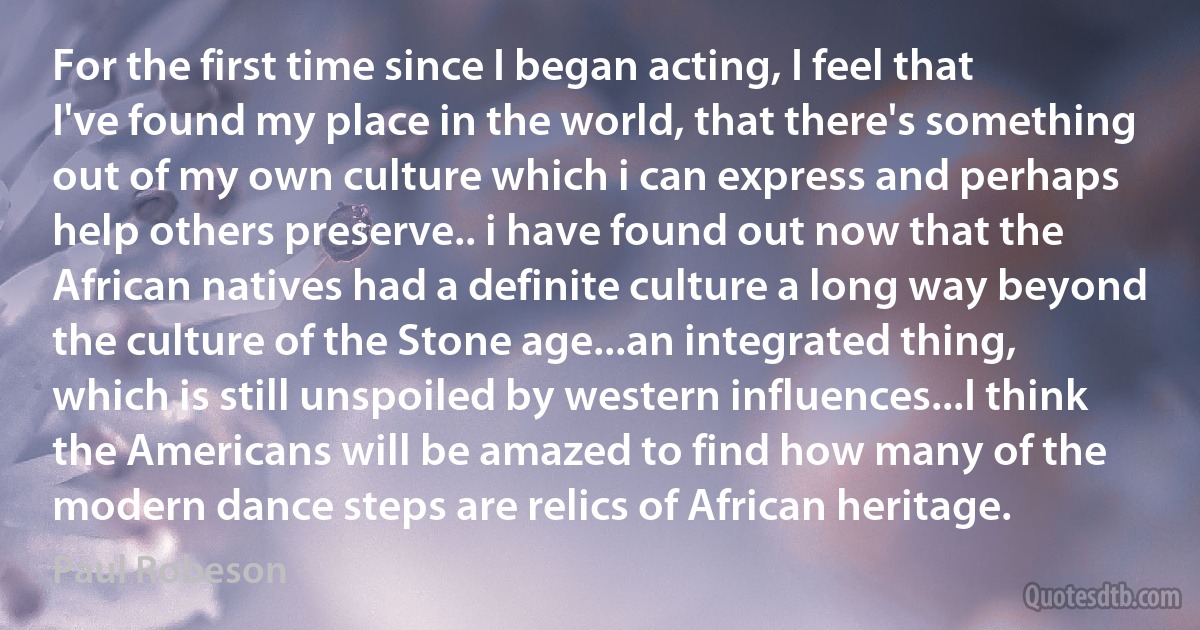 For the first time since I began acting, I feel that I've found my place in the world, that there's something out of my own culture which i can express and perhaps help others preserve.. i have found out now that the African natives had a definite culture a long way beyond the culture of the Stone age...an integrated thing, which is still unspoiled by western influences...I think the Americans will be amazed to find how many of the modern dance steps are relics of African heritage. (Paul Robeson)