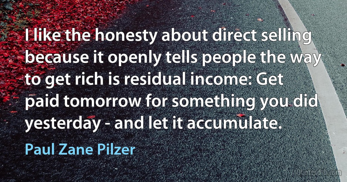 I like the honesty about direct selling because it openly tells people the way to get rich is residual income: Get paid tomorrow for something you did yesterday - and let it accumulate. (Paul Zane Pilzer)