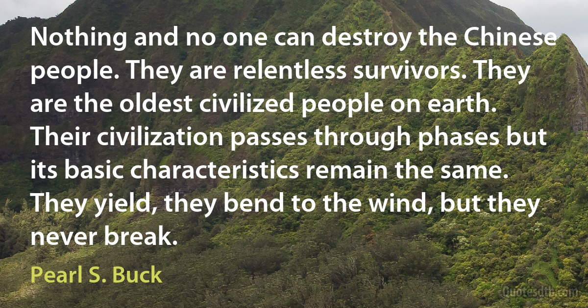 Nothing and no one can destroy the Chinese people. They are relentless survivors. They are the oldest civilized people on earth. Their civilization passes through phases but its basic characteristics remain the same. They yield, they bend to the wind, but they never break. (Pearl S. Buck)