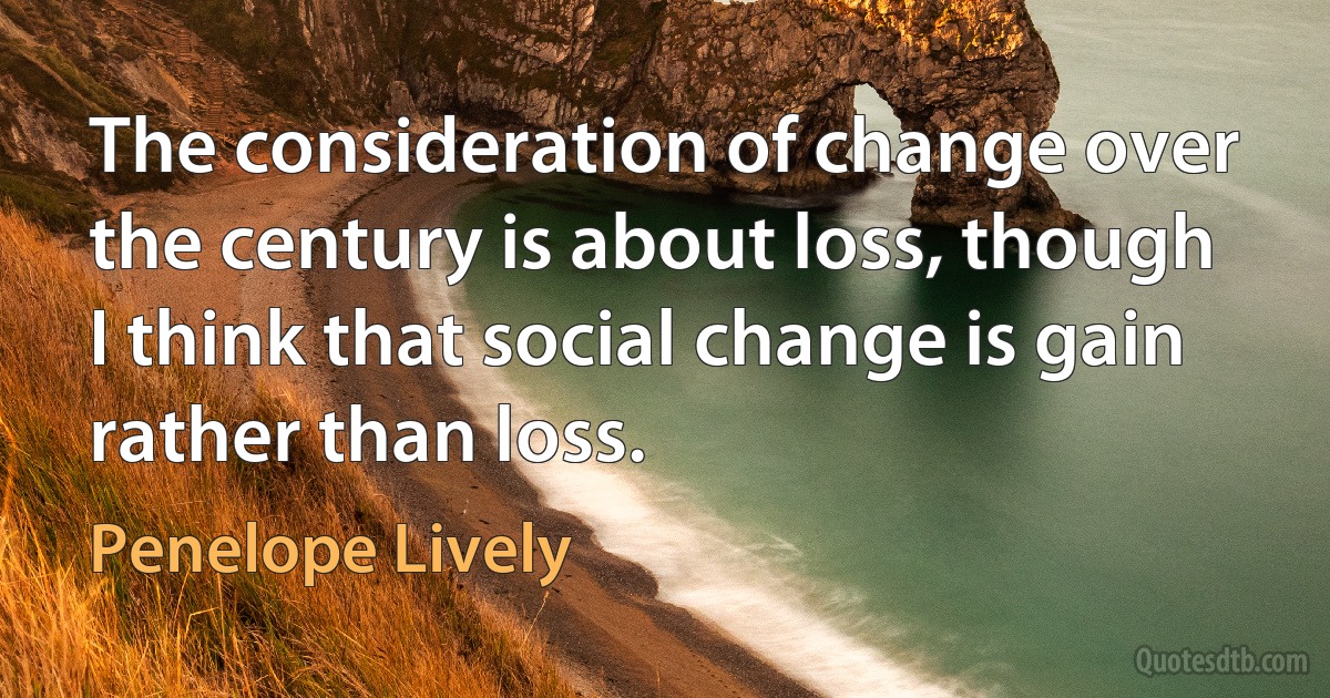 The consideration of change over the century is about loss, though I think that social change is gain rather than loss. (Penelope Lively)