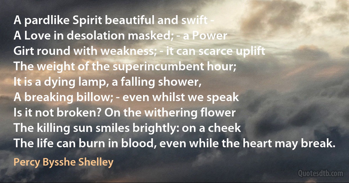 A pardlike Spirit beautiful and swift -
A Love in desolation masked; - a Power
Girt round with weakness; - it can scarce uplift
The weight of the superincumbent hour;
It is a dying lamp, a falling shower,
A breaking billow; - even whilst we speak
Is it not broken? On the withering flower
The killing sun smiles brightly: on a cheek
The life can burn in blood, even while the heart may break. (Percy Bysshe Shelley)