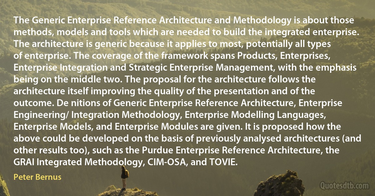 The Generic Enterprise Reference Architecture and Methodology is about those methods, models and tools which are needed to build the integrated enterprise. The architecture is generic because it applies to most, potentially all types of enterprise. The coverage of the framework spans Products, Enterprises, Enterprise Integration and Strategic Enterprise Management, with the emphasis being on the middle two. The proposal for the architecture follows the architecture itself improving the quality of the presentation and of the outcome. De nitions of Generic Enterprise Reference Architecture, Enterprise Engineering/ Integration Methodology, Enterprise Modelling Languages, Enterprise Models, and Enterprise Modules are given. It is proposed how the above could be developed on the basis of previously analysed architectures (and other results too), such as the Purdue Enterprise Reference Architecture, the GRAI Integrated Methodology, CIM-OSA, and TOVIE. (Peter Bernus)