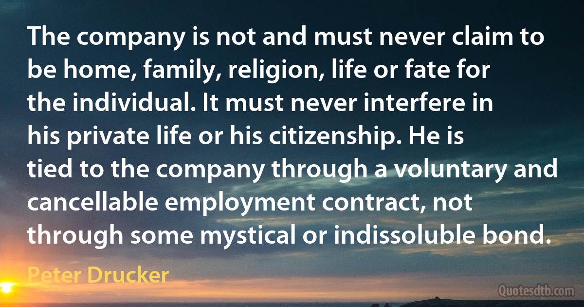 The company is not and must never claim to be home, family, religion, life or fate for the individual. It must never interfere in his private life or his citizenship. He is tied to the company through a voluntary and cancellable employment contract, not through some mystical or indissoluble bond. (Peter Drucker)