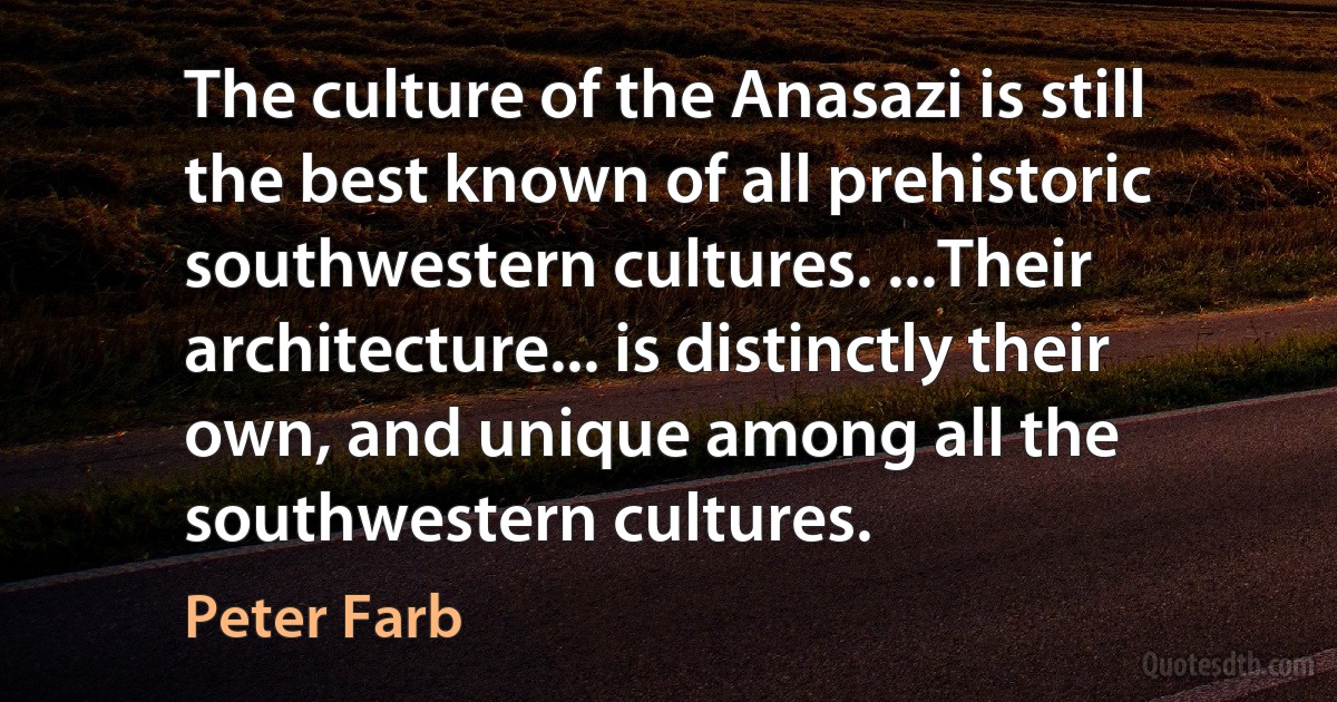 The culture of the Anasazi is still the best known of all prehistoric southwestern cultures. ...Their architecture... is distinctly their own, and unique among all the southwestern cultures. (Peter Farb)