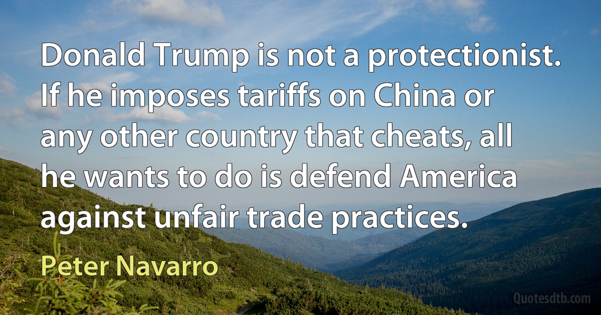 Donald Trump is not a protectionist. If he imposes tariffs on China or any other country that cheats, all he wants to do is defend America against unfair trade practices. (Peter Navarro)