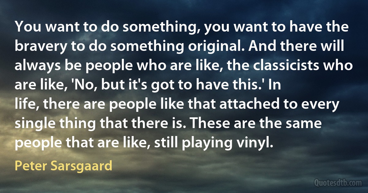 You want to do something, you want to have the bravery to do something original. And there will always be people who are like, the classicists who are like, 'No, but it's got to have this.' In life, there are people like that attached to every single thing that there is. These are the same people that are like, still playing vinyl. (Peter Sarsgaard)