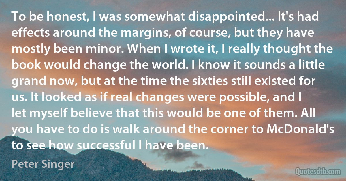 To be honest, I was somewhat disappointed... It's had effects around the margins, of course, but they have mostly been minor. When I wrote it, I really thought the book would change the world. I know it sounds a little grand now, but at the time the sixties still existed for us. It looked as if real changes were possible, and I let myself believe that this would be one of them. All you have to do is walk around the corner to McDonald's to see how successful I have been. (Peter Singer)