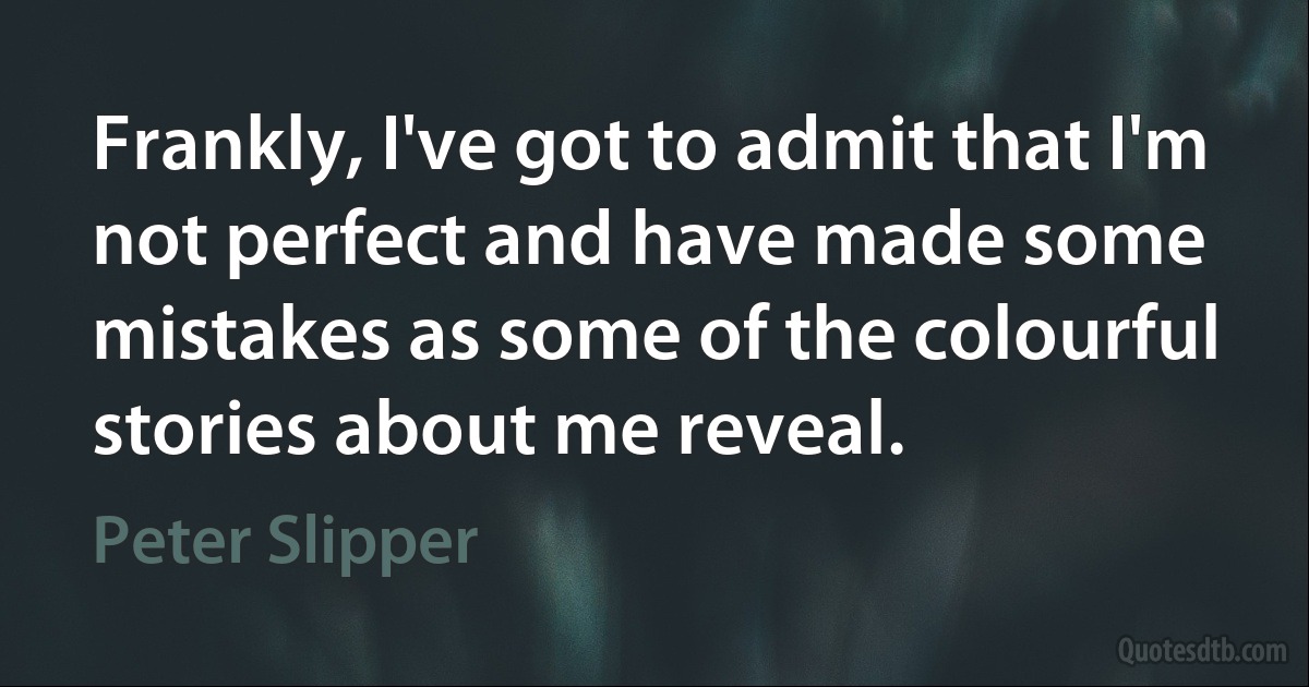 Frankly, I've got to admit that I'm not perfect and have made some mistakes as some of the colourful stories about me reveal. (Peter Slipper)