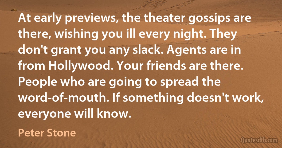 At early previews, the theater gossips are there, wishing you ill every night. They don't grant you any slack. Agents are in from Hollywood. Your friends are there. People who are going to spread the word-of-mouth. If something doesn't work, everyone will know. (Peter Stone)