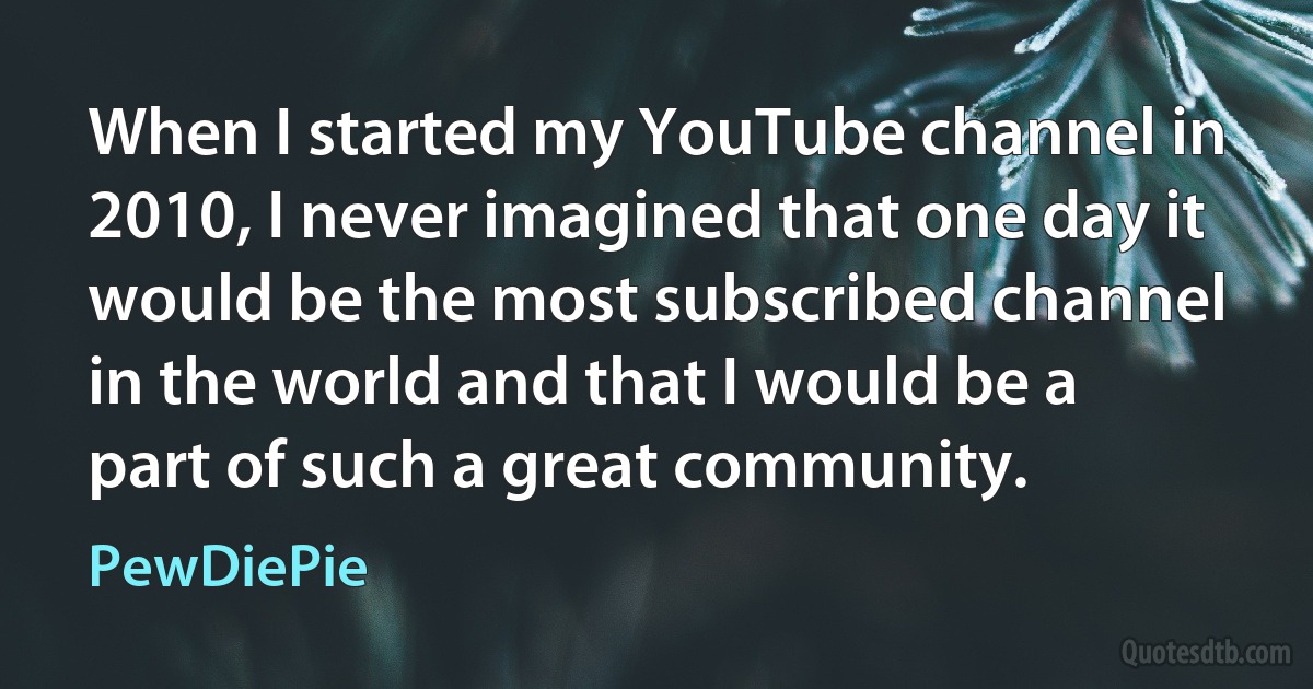 When I started my YouTube channel in 2010, I never imagined that one day it would be the most subscribed channel in the world and that I would be a part of such a great community. (PewDiePie)