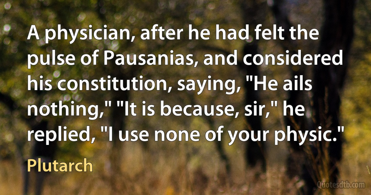 A physician, after he had felt the pulse of Pausanias, and considered his constitution, saying, "He ails nothing," "It is because, sir," he replied, "I use none of your physic." (Plutarch)