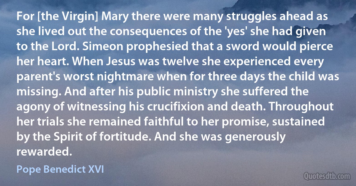 For [the Virgin] Mary there were many struggles ahead as she lived out the consequences of the 'yes' she had given to the Lord. Simeon prophesied that a sword would pierce her heart. When Jesus was twelve she experienced every parent's worst nightmare when for three days the child was missing. And after his public ministry she suffered the agony of witnessing his crucifixion and death. Throughout her trials she remained faithful to her promise, sustained by the Spirit of fortitude. And she was generously rewarded. (Pope Benedict XVI)