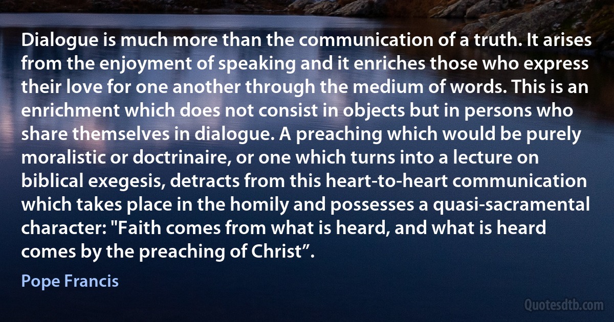 Dialogue is much more than the communication of a truth. It arises from the enjoyment of speaking and it enriches those who express their love for one another through the medium of words. This is an enrichment which does not consist in objects but in persons who share themselves in dialogue. A preaching which would be purely moralistic or doctrinaire, or one which turns into a lecture on biblical exegesis, detracts from this heart-to-heart communication which takes place in the homily and possesses a quasi-sacramental character: "Faith comes from what is heard, and what is heard comes by the preaching of Christ”. (Pope Francis)