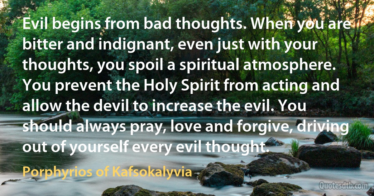 Evil begins from bad thoughts. When you are bitter and indignant, even just with your thoughts, you spoil a spiritual atmosphere. You prevent the Holy Spirit from acting and allow the devil to increase the evil. You should always pray, love and forgive, driving out of yourself every evil thought. (Porphyrios of Kafsokalyvia)