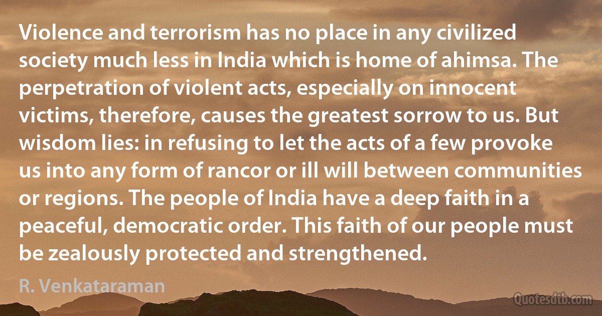 Violence and terrorism has no place in any civilized society much less in India which is home of ahimsa. The perpetration of violent acts, especially on innocent victims, therefore, causes the greatest sorrow to us. But wisdom lies: in refusing to let the acts of a few provoke us into any form of rancor or ill will between communities or regions. The people of India have a deep faith in a peaceful, democratic order. This faith of our people must be zealously protected and strengthened. (R. Venkataraman)