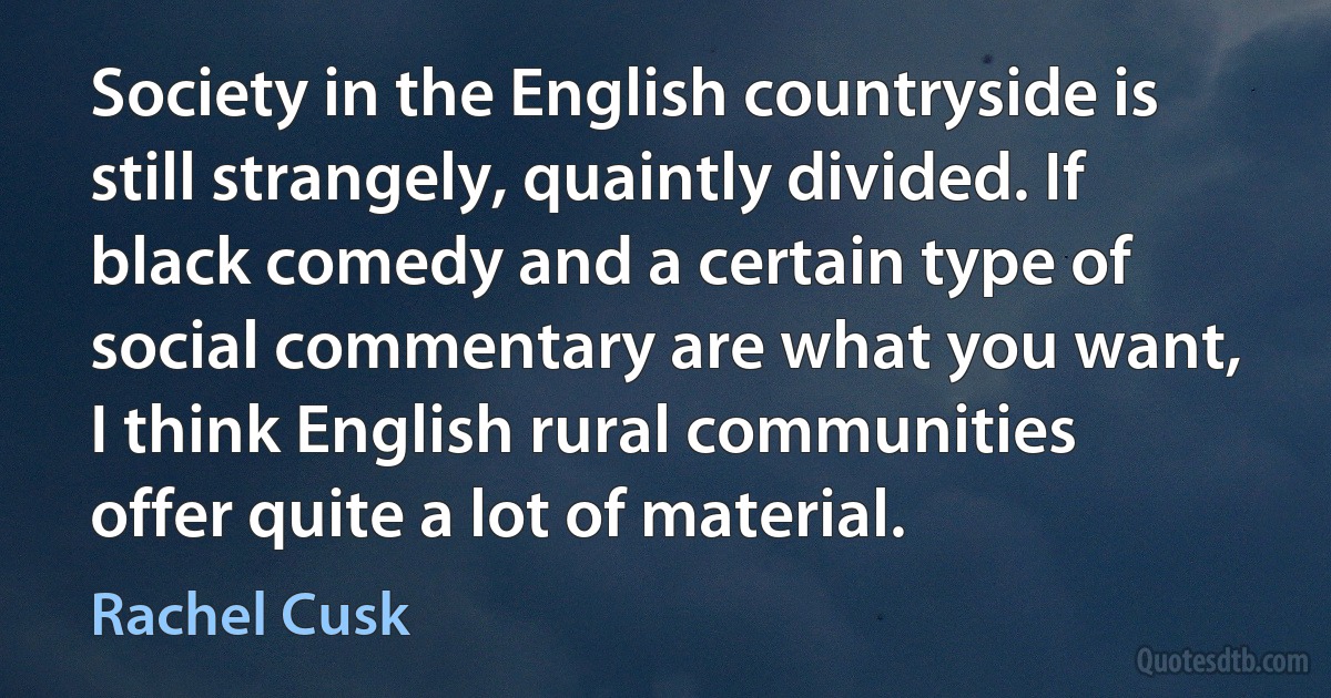 Society in the English countryside is still strangely, quaintly divided. If black comedy and a certain type of social commentary are what you want, I think English rural communities offer quite a lot of material. (Rachel Cusk)