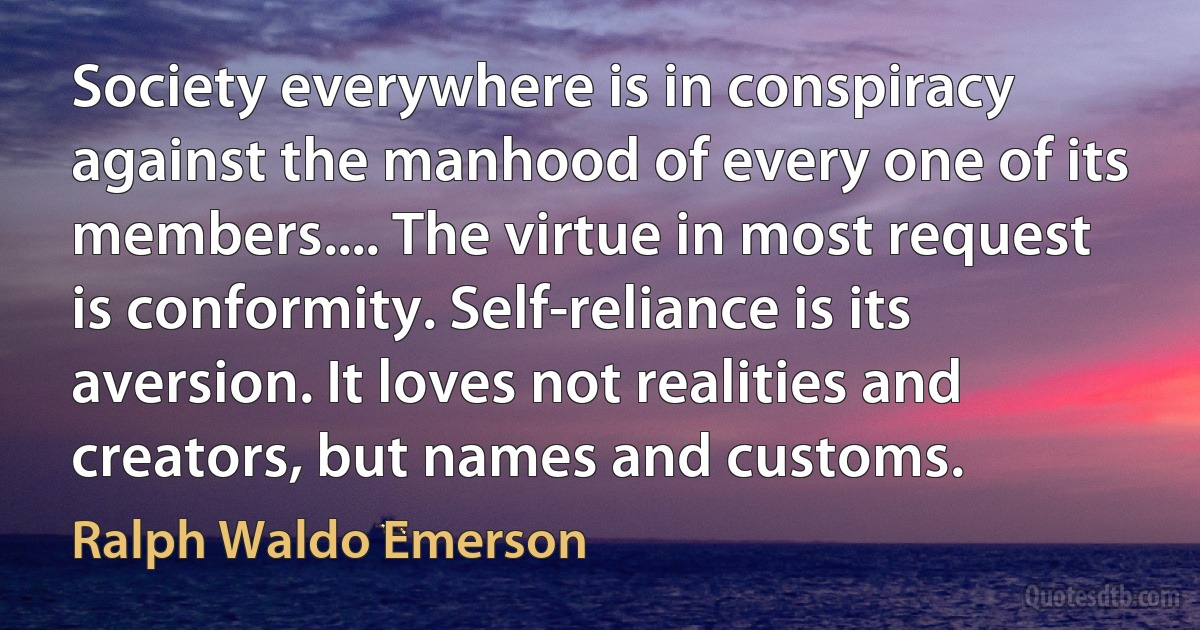 Society everywhere is in conspiracy against the manhood of every one of its members.... The virtue in most request is conformity. Self-reliance is its aversion. It loves not realities and creators, but names and customs. (Ralph Waldo Emerson)