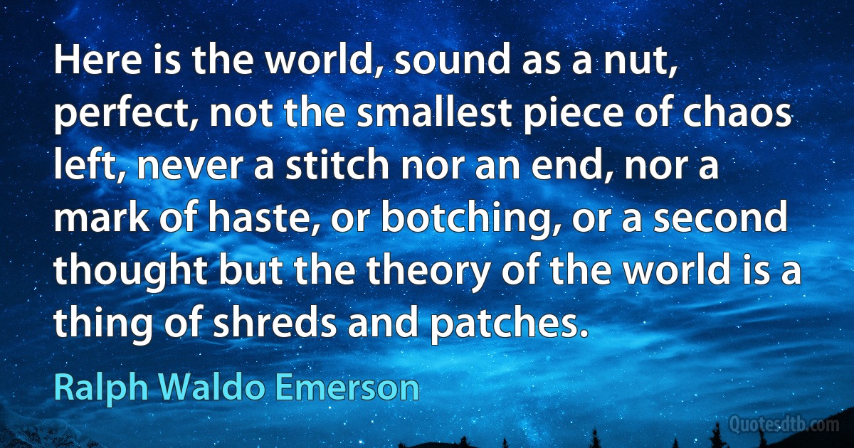 Here is the world, sound as a nut, perfect, not the smallest piece of chaos left, never a stitch nor an end, nor a mark of haste, or botching, or a second thought but the theory of the world is a thing of shreds and patches. (Ralph Waldo Emerson)