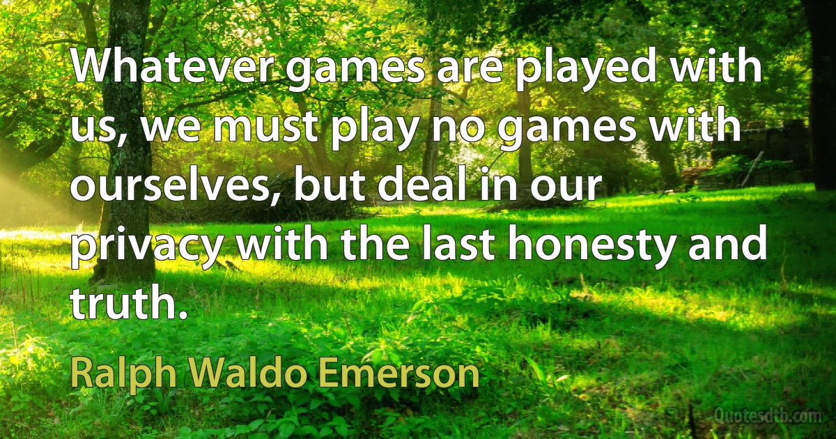 Whatever games are played with us, we must play no games with ourselves, but deal in our privacy with the last honesty and truth. (Ralph Waldo Emerson)