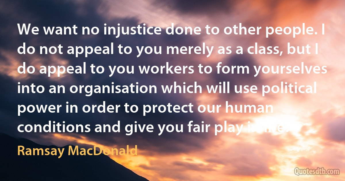 We want no injustice done to other people. I do not appeal to you merely as a class, but I do appeal to you workers to form yourselves into an organisation which will use political power in order to protect our human conditions and give you fair play in life. (Ramsay MacDonald)