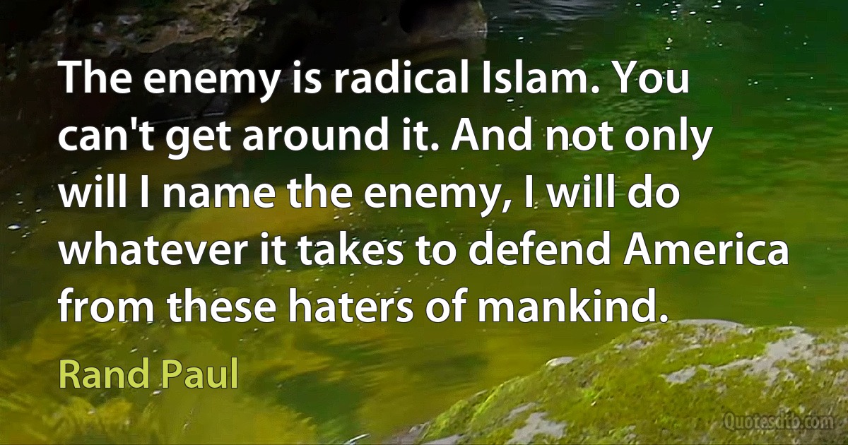 The enemy is radical Islam. You can't get around it. And not only will I name the enemy, I will do whatever it takes to defend America from these haters of mankind. (Rand Paul)