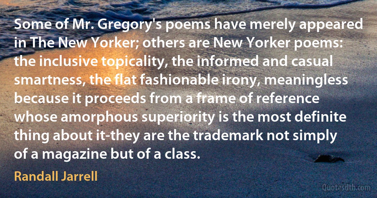 Some of Mr. Gregory's poems have merely appeared in The New Yorker; others are New Yorker poems: the inclusive topicality, the informed and casual smartness, the flat fashionable irony, meaningless because it proceeds from a frame of reference whose amorphous superiority is the most definite thing about it-they are the trademark not simply of a magazine but of a class. (Randall Jarrell)