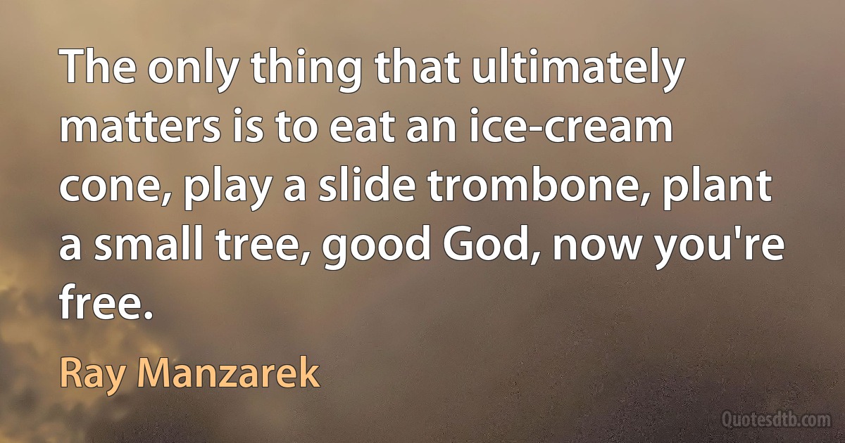 The only thing that ultimately matters is to eat an ice-cream cone, play a slide trombone, plant a small tree, good God, now you're free. (Ray Manzarek)