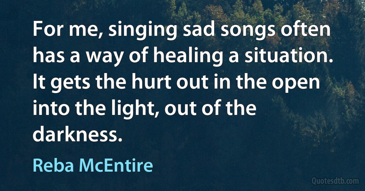 For me, singing sad songs often has a way of healing a situation. It gets the hurt out in the open into the light, out of the darkness. (Reba McEntire)