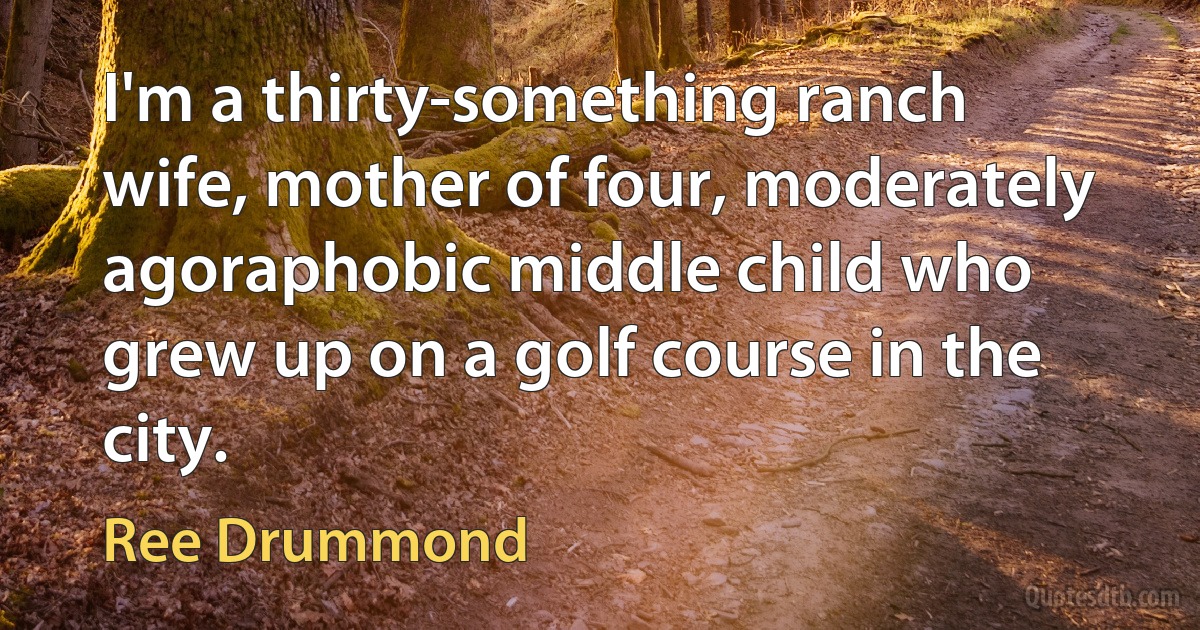 I'm a thirty-something ranch wife, mother of four, moderately agoraphobic middle child who grew up on a golf course in the city. (Ree Drummond)