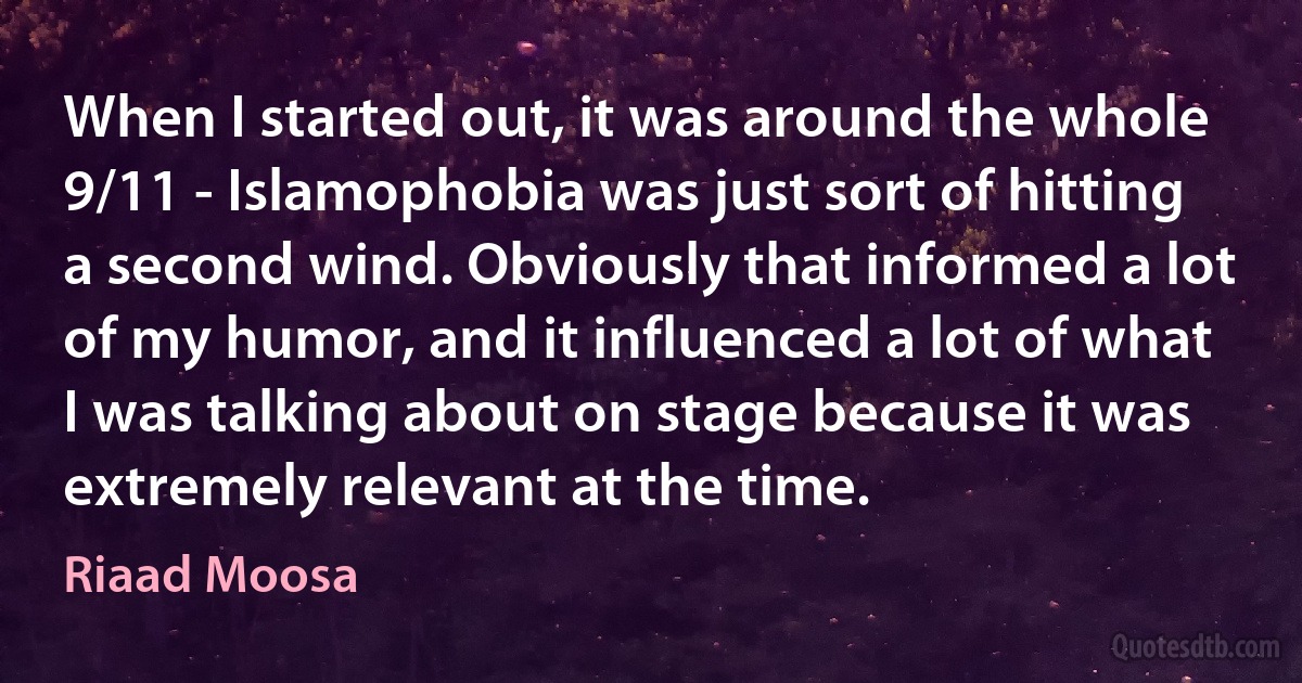 When I started out, it was around the whole 9/11 - Islamophobia was just sort of hitting a second wind. Obviously that informed a lot of my humor, and it influenced a lot of what I was talking about on stage because it was extremely relevant at the time. (Riaad Moosa)