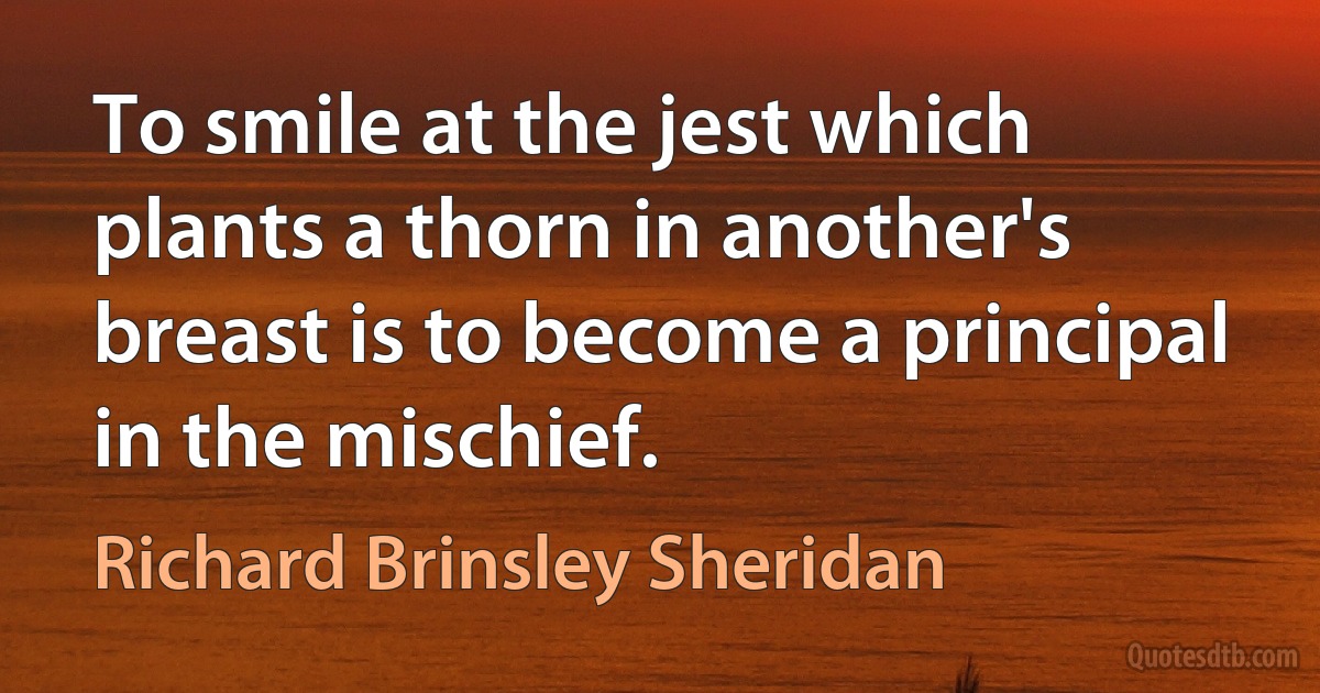 To smile at the jest which plants a thorn in another's breast is to become a principal in the mischief. (Richard Brinsley Sheridan)