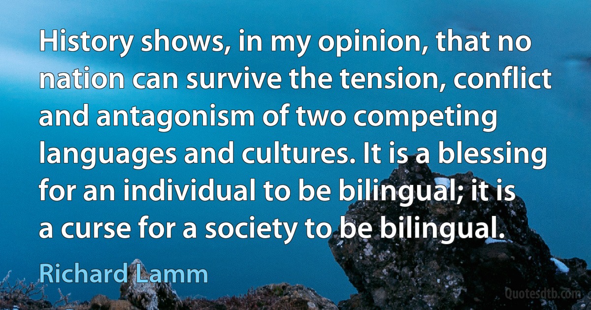 History shows, in my opinion, that no nation can survive the tension, conflict and antagonism of two competing languages and cultures. It is a blessing for an individual to be bilingual; it is a curse for a society to be bilingual. (Richard Lamm)