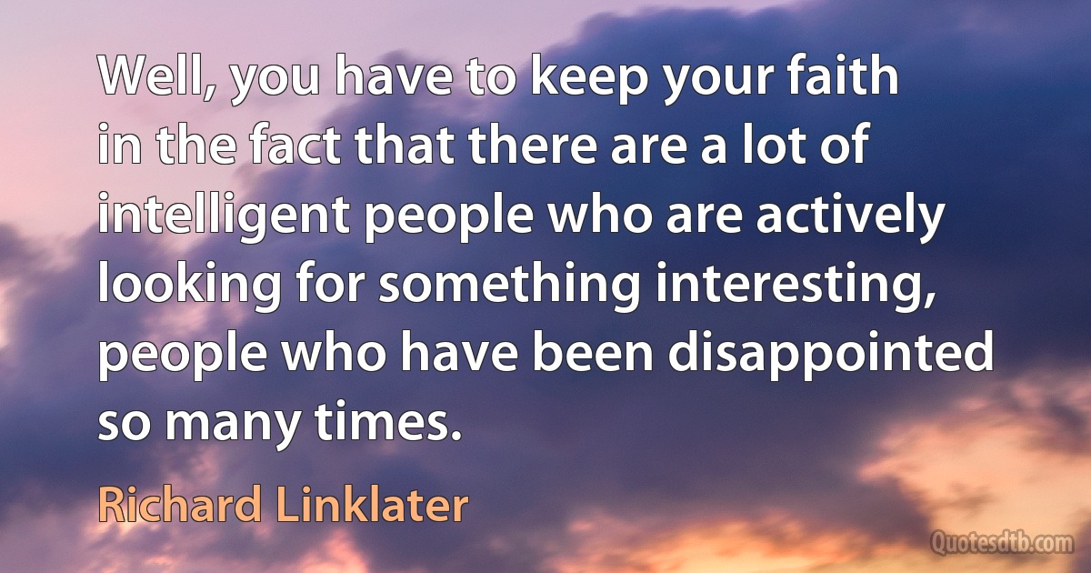 Well, you have to keep your faith in the fact that there are a lot of intelligent people who are actively looking for something interesting, people who have been disappointed so many times. (Richard Linklater)