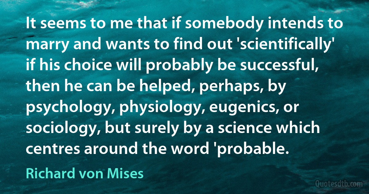 It seems to me that if somebody intends to marry and wants to find out 'scientifically' if his choice will probably be successful, then he can be helped, perhaps, by psychology, physiology, eugenics, or sociology, but surely by a science which centres around the word 'probable. (Richard von Mises)