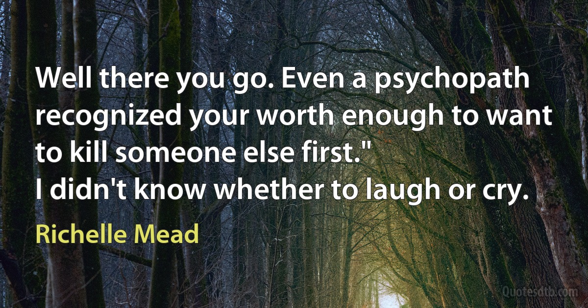 Well there you go. Even a psychopath recognized your worth enough to want to kill someone else first."
I didn't know whether to laugh or cry. (Richelle Mead)