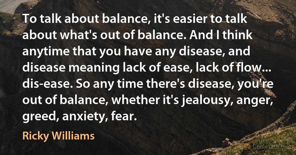 To talk about balance, it's easier to talk about what's out of balance. And I think anytime that you have any disease, and disease meaning lack of ease, lack of flow... dis-ease. So any time there's disease, you're out of balance, whether it's jealousy, anger, greed, anxiety, fear. (Ricky Williams)