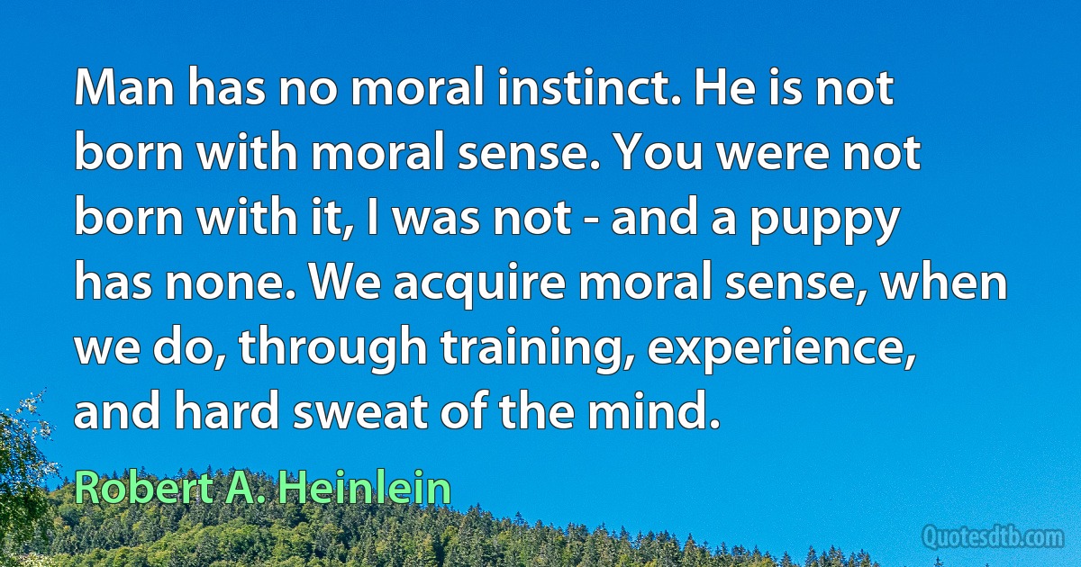 Man has no moral instinct. He is not born with moral sense. You were not born with it, I was not - and a puppy has none. We acquire moral sense, when we do, through training, experience, and hard sweat of the mind. (Robert A. Heinlein)