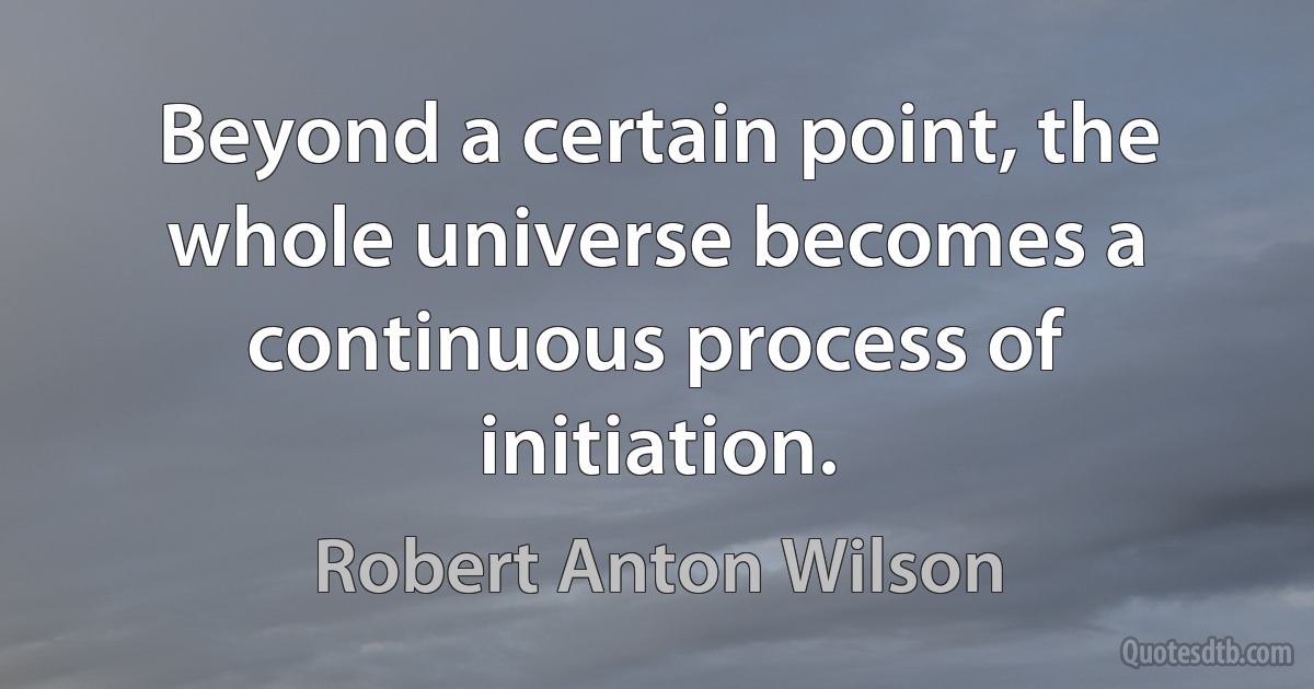 Beyond a certain point, the whole universe becomes a continuous process of initiation. (Robert Anton Wilson)