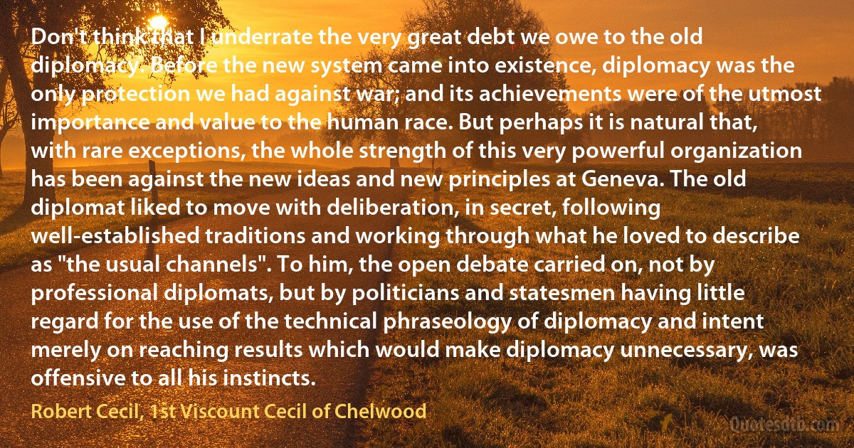 Don't think that I underrate the very great debt we owe to the old diplomacy. Before the new system came into existence, diplomacy was the only protection we had against war; and its achievements were of the utmost importance and value to the human race. But perhaps it is natural that, with rare exceptions, the whole strength of this very powerful organization has been against the new ideas and new principles at Geneva. The old diplomat liked to move with deliberation, in secret, following well-established traditions and working through what he loved to describe as "the usual channels". To him, the open debate carried on, not by professional diplomats, but by politicians and statesmen having little regard for the use of the technical phraseology of diplomacy and intent merely on reaching results which would make diplomacy unnecessary, was offensive to all his instincts. (Robert Cecil, 1st Viscount Cecil of Chelwood)