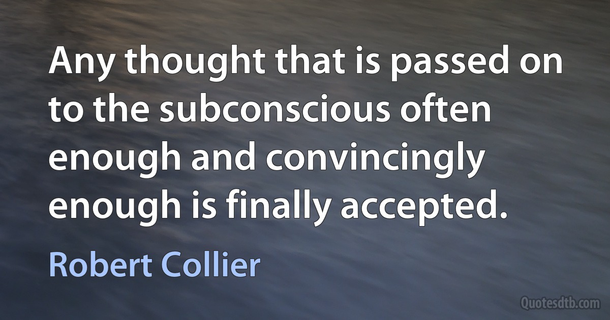 Any thought that is passed on to the subconscious often enough and convincingly enough is finally accepted. (Robert Collier)